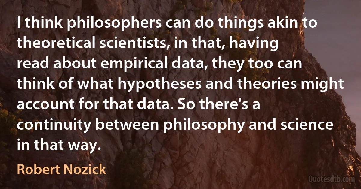 I think philosophers can do things akin to theoretical scientists, in that, having read about empirical data, they too can think of what hypotheses and theories might account for that data. So there's a continuity between philosophy and science in that way. (Robert Nozick)