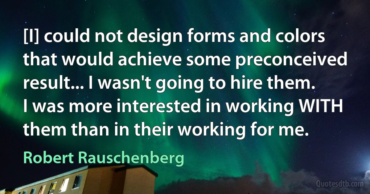 [I] could not design forms and colors that would achieve some preconceived result... I wasn't going to hire them. I was more interested in working WITH them than in their working for me. (Robert Rauschenberg)