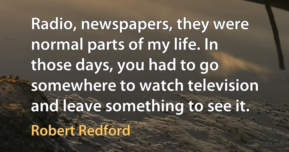 Radio, newspapers, they were normal parts of my life. In those days, you had to go somewhere to watch television and leave something to see it. (Robert Redford)