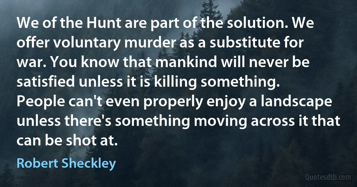 We of the Hunt are part of the solution. We offer voluntary murder as a substitute for war. You know that mankind will never be satisfied unless it is killing something. People can't even properly enjoy a landscape unless there's something moving across it that can be shot at. (Robert Sheckley)