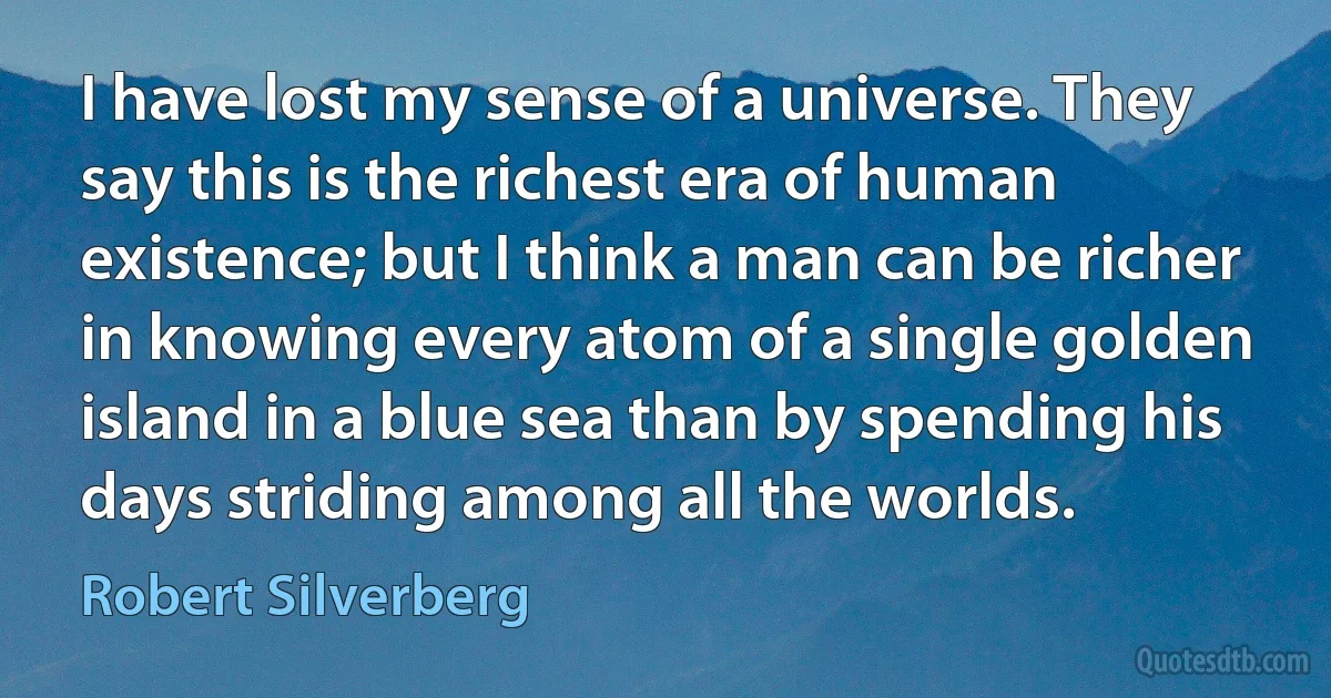 I have lost my sense of a universe. They say this is the richest era of human existence; but I think a man can be richer in knowing every atom of a single golden island in a blue sea than by spending his days striding among all the worlds. (Robert Silverberg)