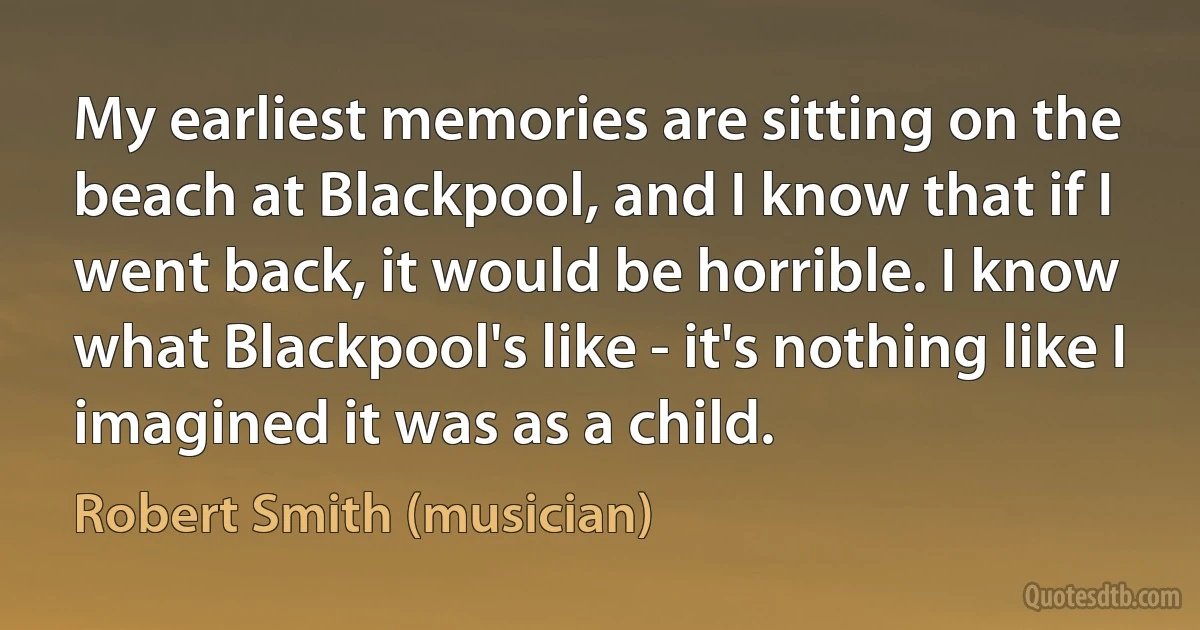 My earliest memories are sitting on the beach at Blackpool, and I know that if I went back, it would be horrible. I know what Blackpool's like - it's nothing like I imagined it was as a child. (Robert Smith (musician))