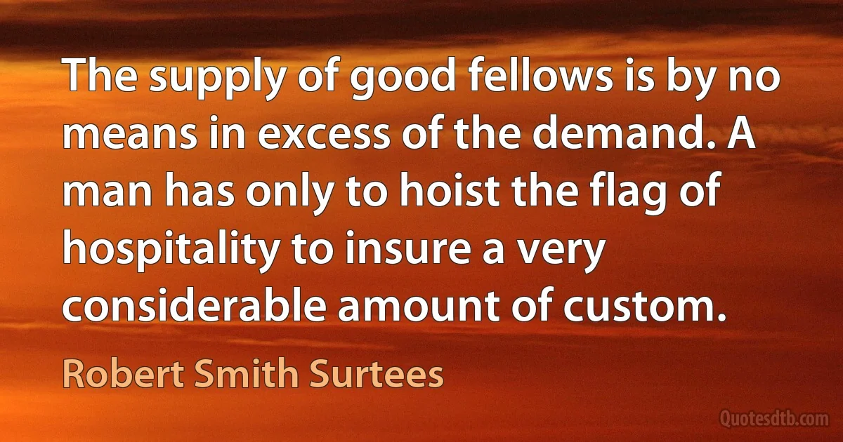 The supply of good fellows is by no means in excess of the demand. A man has only to hoist the flag of hospitality to insure a very considerable amount of custom. (Robert Smith Surtees)