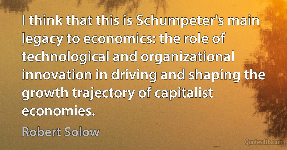 I think that this is Schumpeter's main legacy to economics: the role of technological and organizational innovation in driving and shaping the growth trajectory of capitalist economies. (Robert Solow)