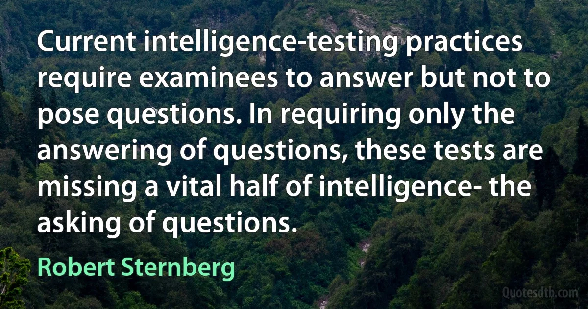 Current intelligence-testing practices require examinees to answer but not to pose questions. In requiring only the answering of questions, these tests are missing a vital half of intelligence- the asking of questions. (Robert Sternberg)