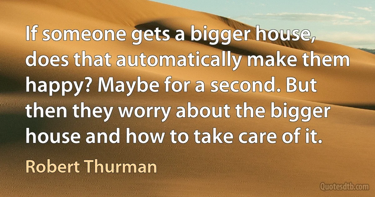 If someone gets a bigger house, does that automatically make them happy? Maybe for a second. But then they worry about the bigger house and how to take care of it. (Robert Thurman)