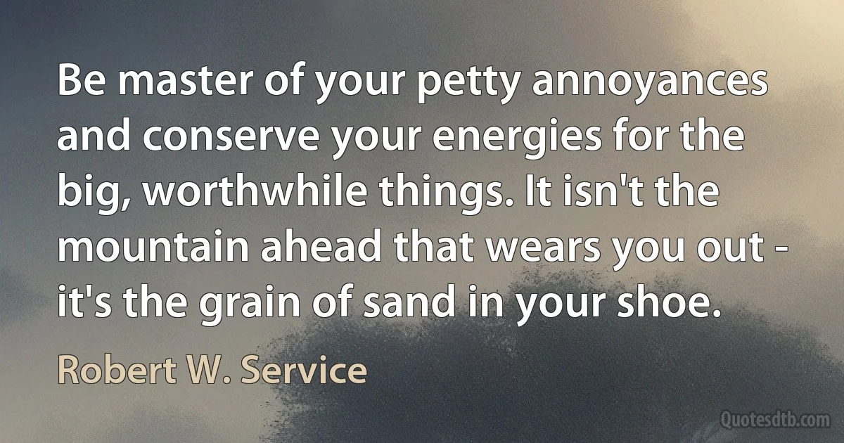 Be master of your petty annoyances and conserve your energies for the big, worthwhile things. It isn't the mountain ahead that wears you out - it's the grain of sand in your shoe. (Robert W. Service)