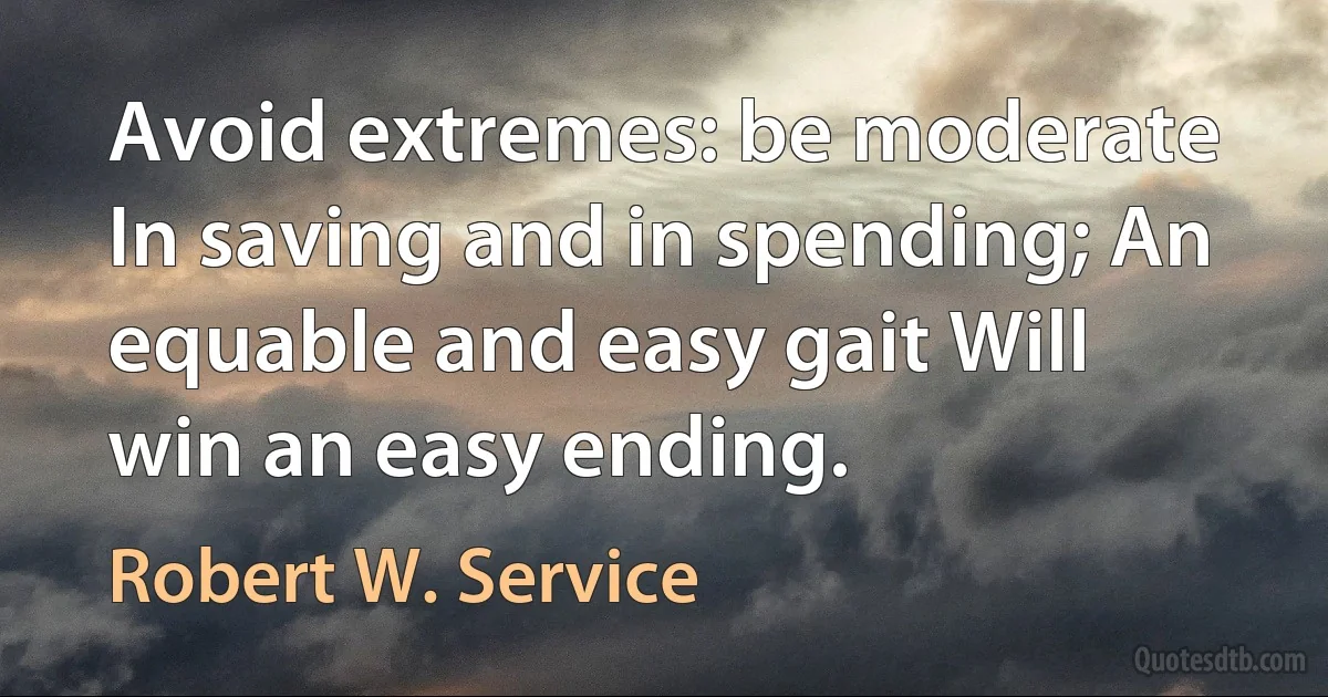 Avoid extremes: be moderate In saving and in spending; An equable and easy gait Will win an easy ending. (Robert W. Service)