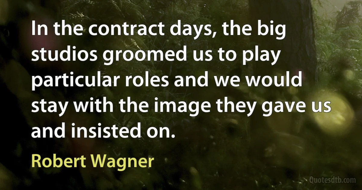 In the contract days, the big studios groomed us to play particular roles and we would stay with the image they gave us and insisted on. (Robert Wagner)