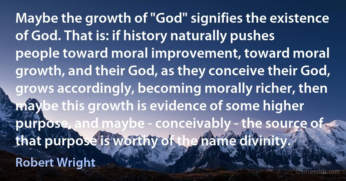 Maybe the growth of "God" signifies the existence of God. That is: if history naturally pushes people toward moral improvement, toward moral growth, and their God, as they conceive their God, grows accordingly, becoming morally richer, then maybe this growth is evidence of some higher purpose, and maybe - conceivably - the source of that purpose is worthy of the name divinity. (Robert Wright)