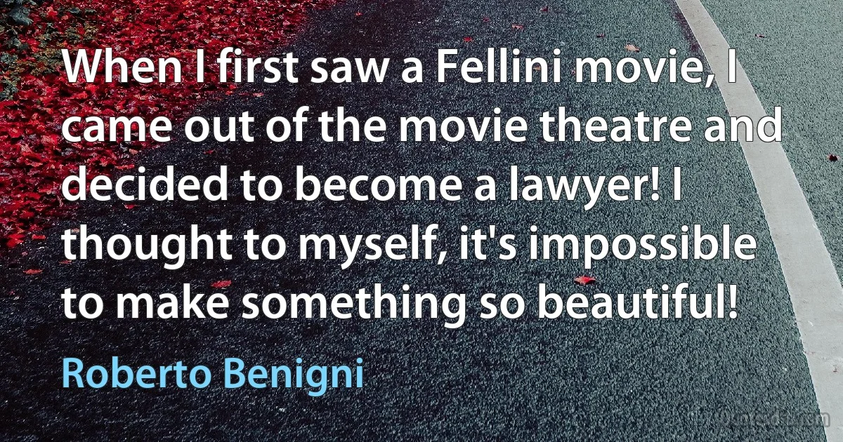 When I first saw a Fellini movie, I came out of the movie theatre and decided to become a lawyer! I thought to myself, it's impossible to make something so beautiful! (Roberto Benigni)