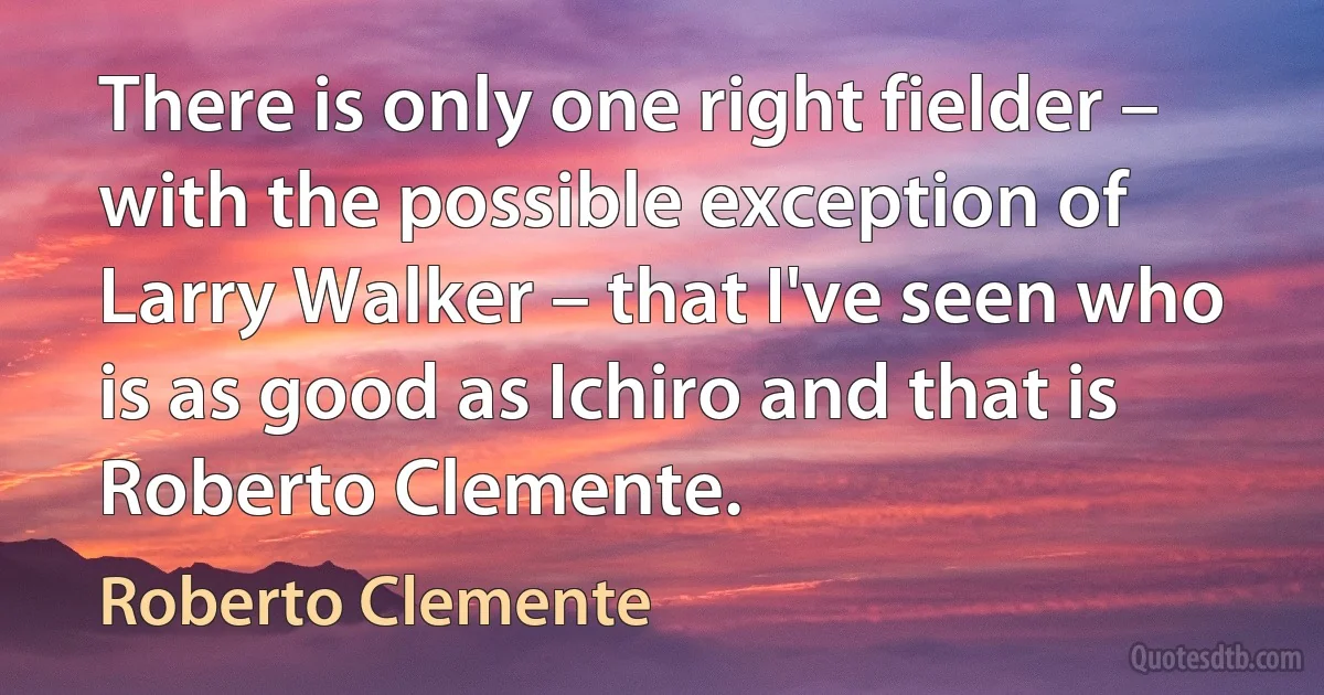 There is only one right fielder – with the possible exception of Larry Walker – that I've seen who is as good as Ichiro and that is Roberto Clemente. (Roberto Clemente)