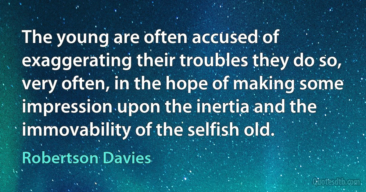 The young are often accused of exaggerating their troubles they do so, very often, in the hope of making some impression upon the inertia and the immovability of the selfish old. (Robertson Davies)