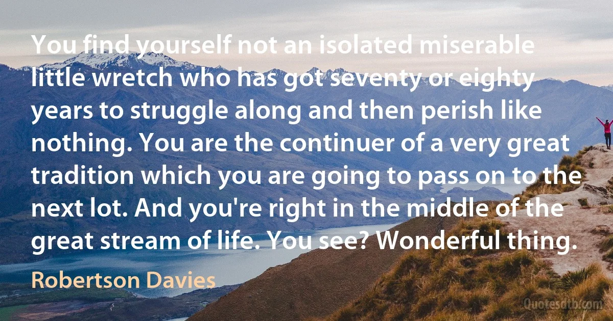 You find yourself not an isolated miserable little wretch who has got seventy or eighty years to struggle along and then perish like nothing. You are the continuer of a very great tradition which you are going to pass on to the next lot. And you're right in the middle of the great stream of life. You see? Wonderful thing. (Robertson Davies)