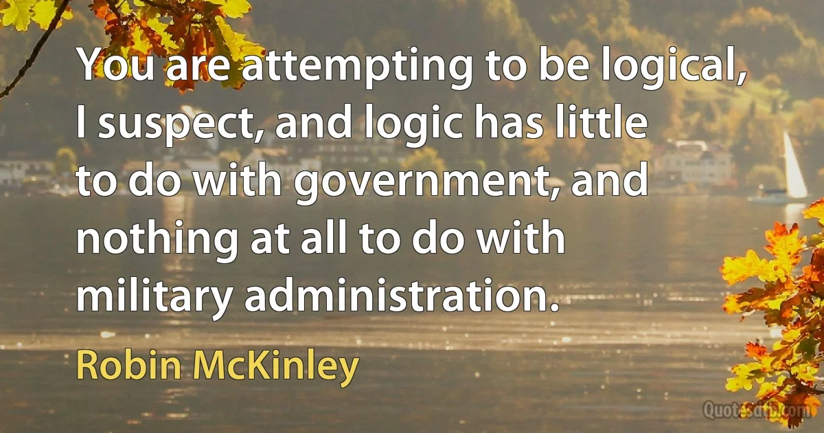 You are attempting to be logical, I suspect, and logic has little to do with government, and nothing at all to do with military administration. (Robin McKinley)