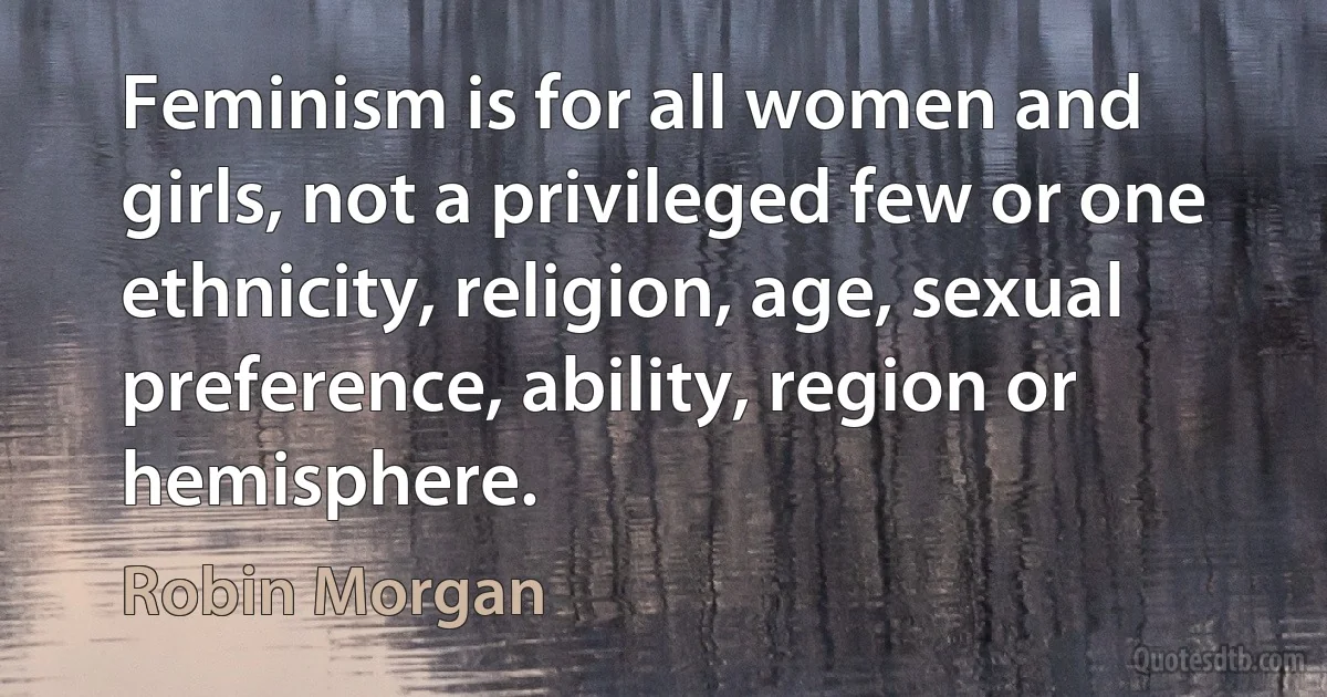 Feminism is for all women and girls, not a privileged few or one ethnicity, religion, age, sexual preference, ability, region or hemisphere. (Robin Morgan)