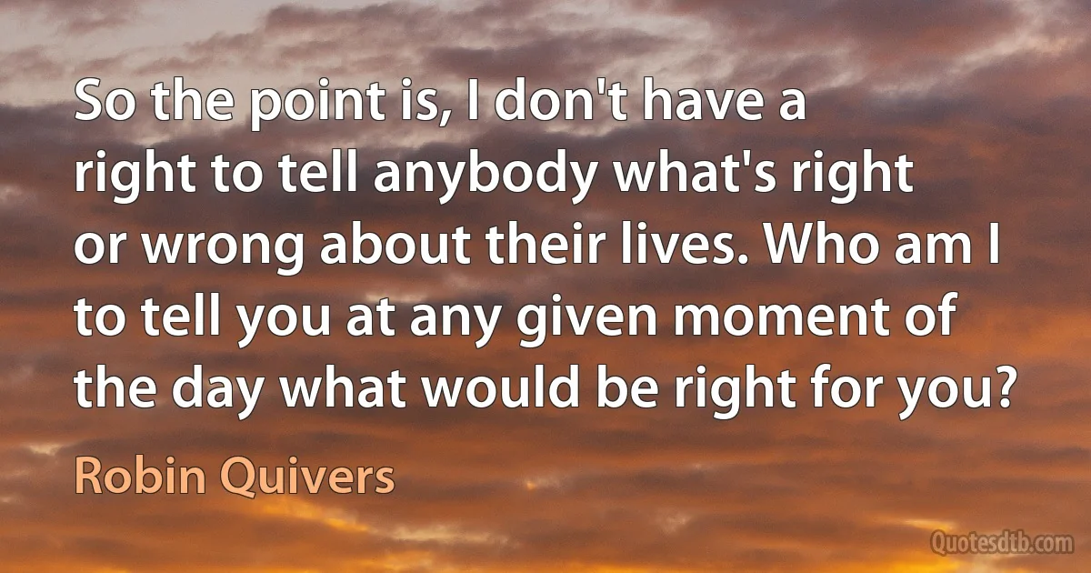 So the point is, I don't have a right to tell anybody what's right or wrong about their lives. Who am I to tell you at any given moment of the day what would be right for you? (Robin Quivers)