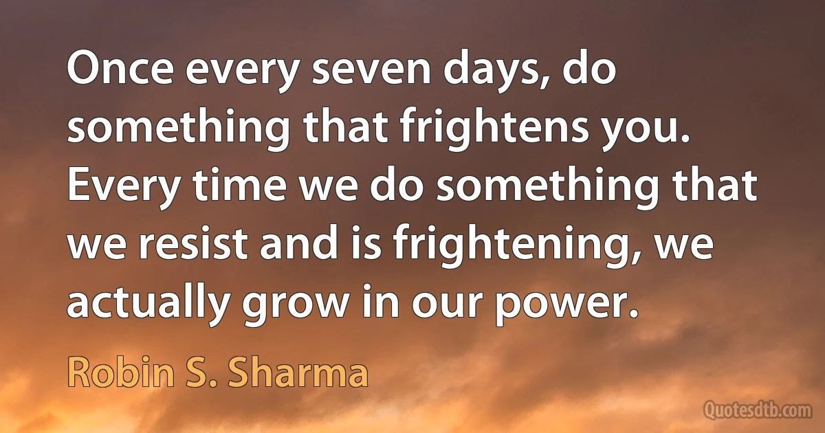 Once every seven days, do something that frightens you. Every time we do something that we resist and is frightening, we actually grow in our power. (Robin S. Sharma)