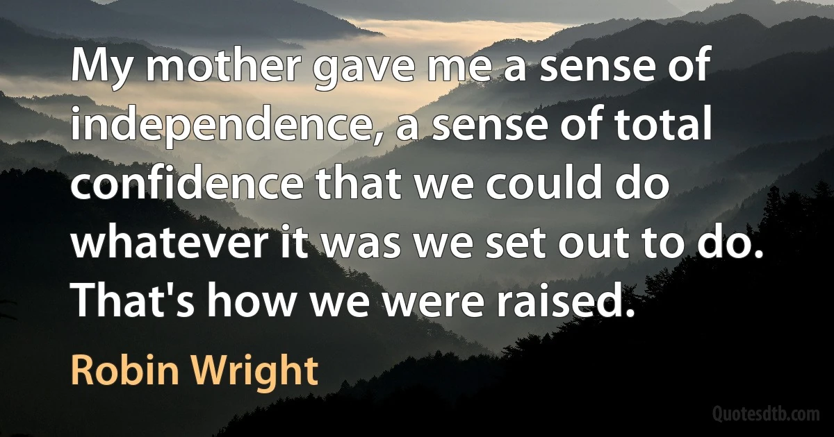 My mother gave me a sense of independence, a sense of total confidence that we could do whatever it was we set out to do. That's how we were raised. (Robin Wright)