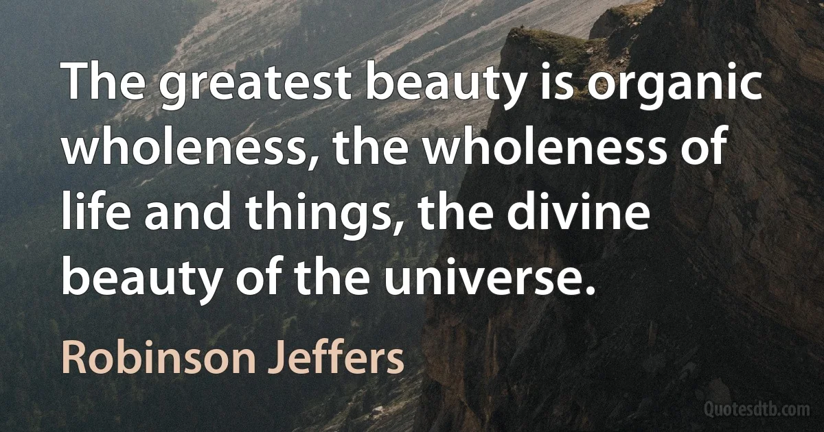 The greatest beauty is organic wholeness, the wholeness of life and things, the divine beauty of the universe. (Robinson Jeffers)