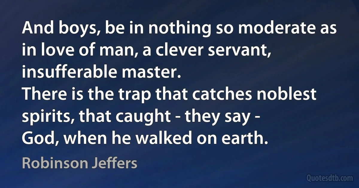 And boys, be in nothing so moderate as in love of man, a clever servant,
insufferable master.
There is the trap that catches noblest spirits, that caught - they say -
God, when he walked on earth. (Robinson Jeffers)