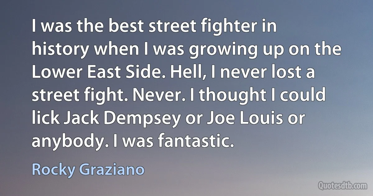 I was the best street fighter in history when I was growing up on the Lower East Side. Hell, I never lost a street fight. Never. I thought I could lick Jack Dempsey or Joe Louis or anybody. I was fantastic. (Rocky Graziano)