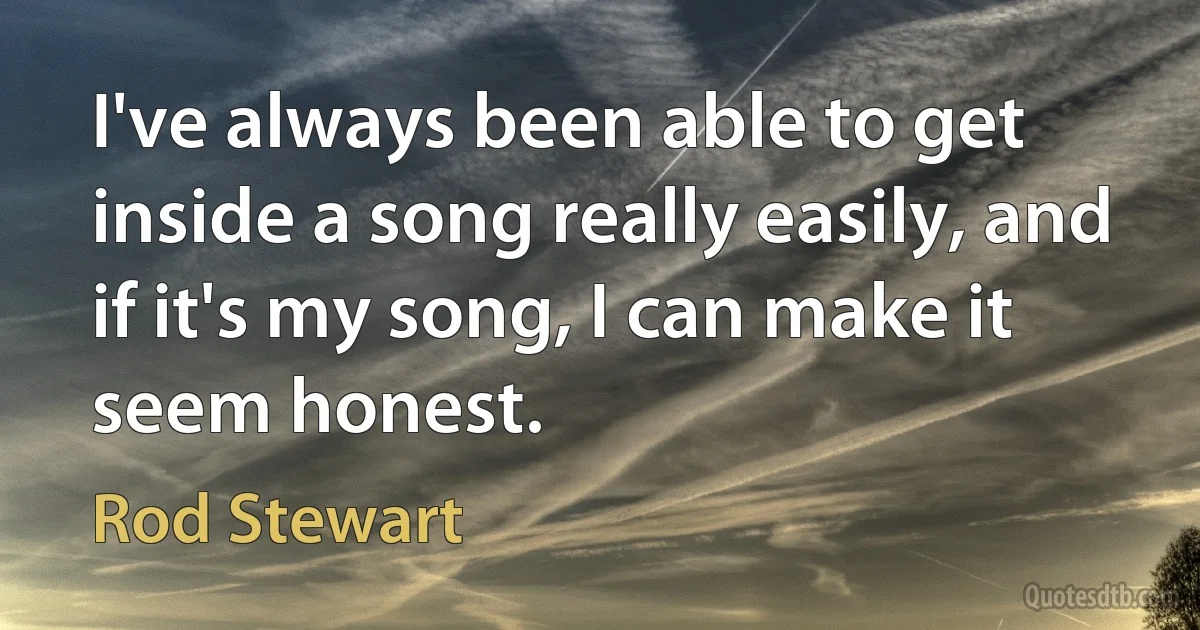 I've always been able to get inside a song really easily, and if it's my song, I can make it seem honest. (Rod Stewart)