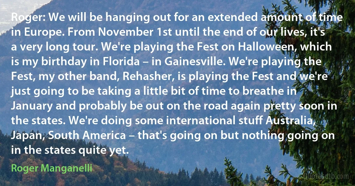 Roger: We will be hanging out for an extended amount of time in Europe. From November 1st until the end of our lives, it's a very long tour. We're playing the Fest on Halloween, which is my birthday in Florida – in Gainesville. We're playing the Fest, my other band, Rehasher, is playing the Fest and we're just going to be taking a little bit of time to breathe in January and probably be out on the road again pretty soon in the states. We're doing some international stuff Australia, Japan, South America – that's going on but nothing going on in the states quite yet. (Roger Manganelli)