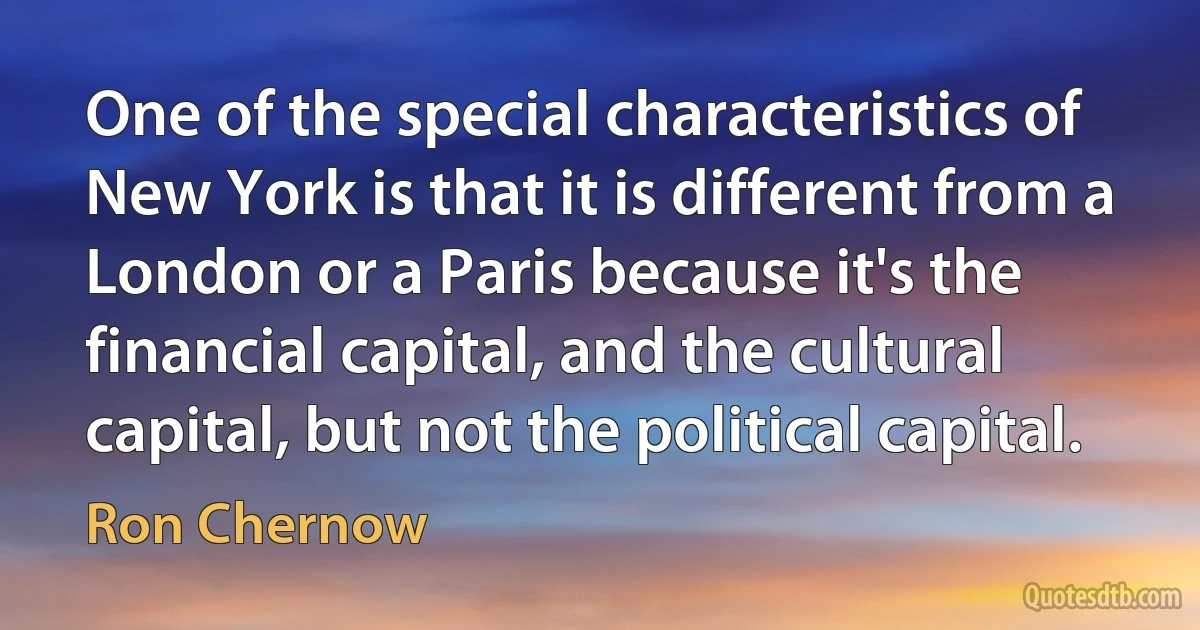 One of the special characteristics of New York is that it is different from a London or a Paris because it's the financial capital, and the cultural capital, but not the political capital. (Ron Chernow)