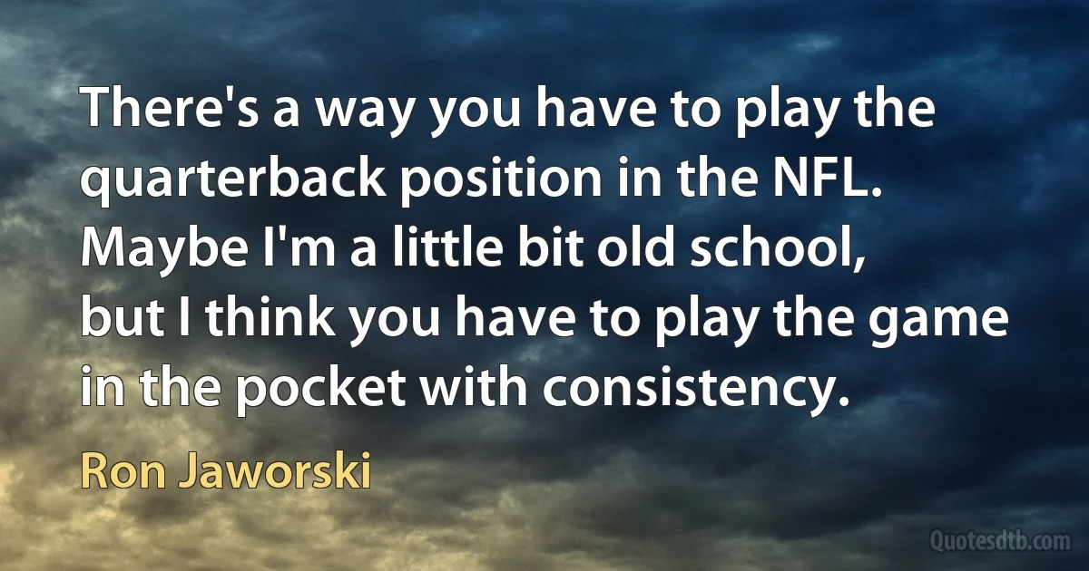 There's a way you have to play the quarterback position in the NFL. Maybe I'm a little bit old school, but I think you have to play the game in the pocket with consistency. (Ron Jaworski)