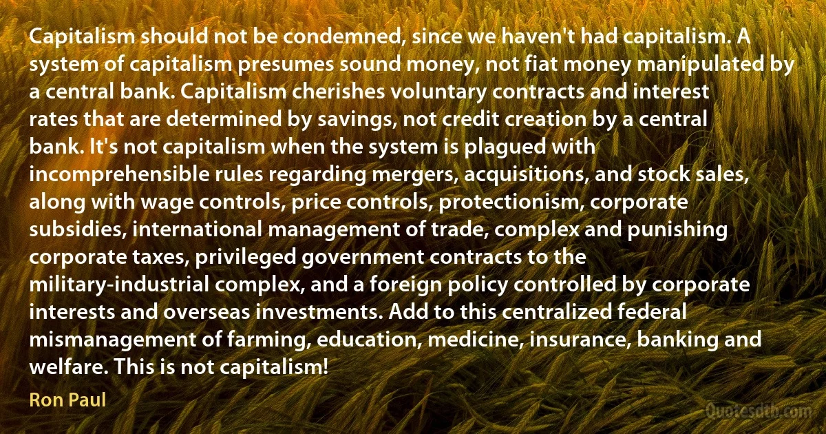 Capitalism should not be condemned, since we haven't had capitalism. A system of capitalism presumes sound money, not fiat money manipulated by a central bank. Capitalism cherishes voluntary contracts and interest rates that are determined by savings, not credit creation by a central bank. It's not capitalism when the system is plagued with incomprehensible rules regarding mergers, acquisitions, and stock sales, along with wage controls, price controls, protectionism, corporate subsidies, international management of trade, complex and punishing corporate taxes, privileged government contracts to the military-industrial complex, and a foreign policy controlled by corporate interests and overseas investments. Add to this centralized federal mismanagement of farming, education, medicine, insurance, banking and welfare. This is not capitalism! (Ron Paul)