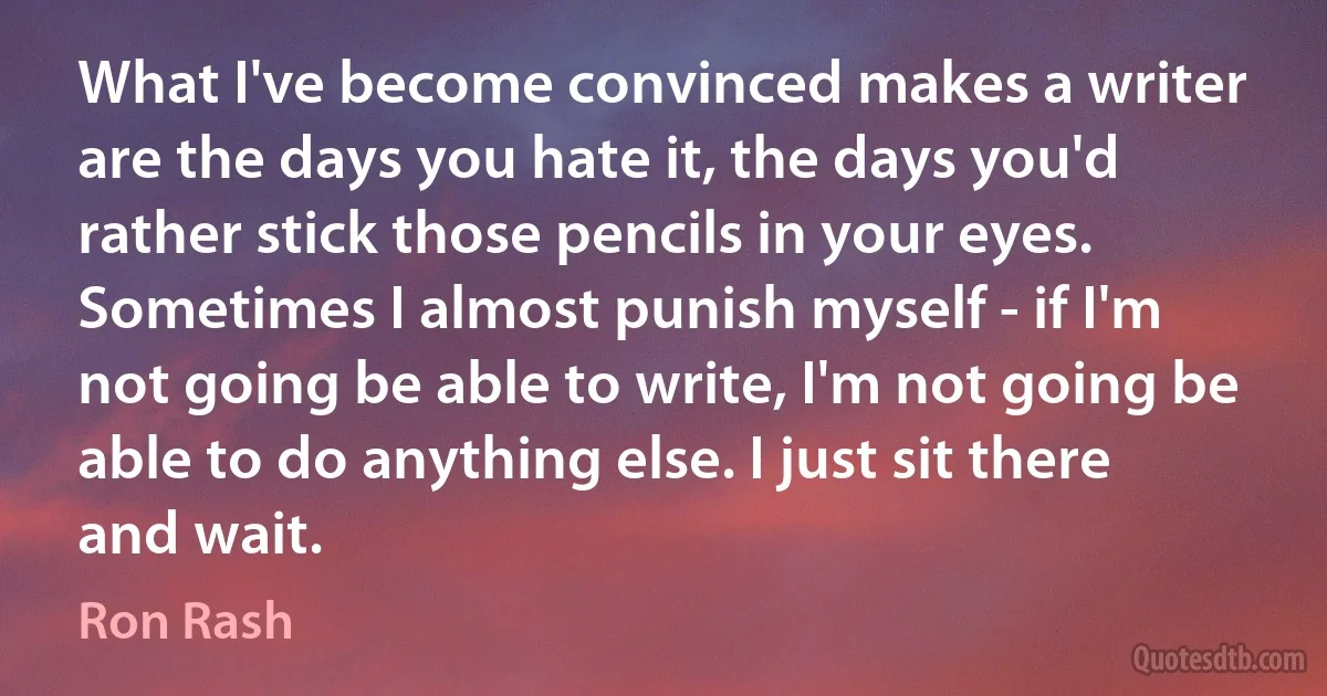 What I've become convinced makes a writer are the days you hate it, the days you'd rather stick those pencils in your eyes. Sometimes I almost punish myself - if I'm not going be able to write, I'm not going be able to do anything else. I just sit there and wait. (Ron Rash)