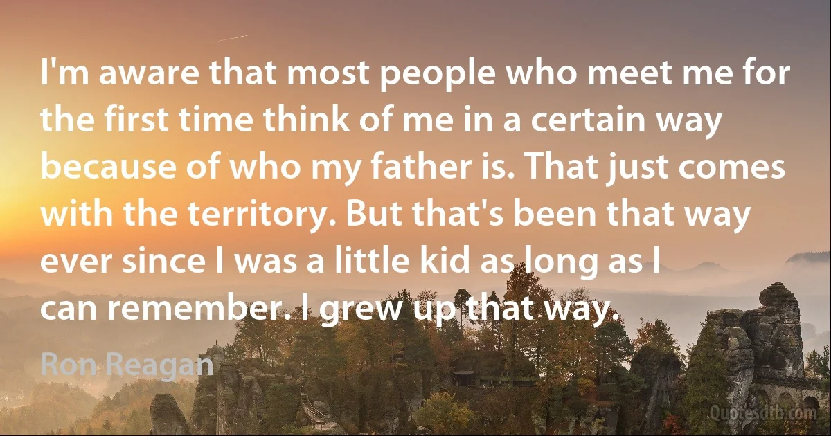 I'm aware that most people who meet me for the first time think of me in a certain way because of who my father is. That just comes with the territory. But that's been that way ever since I was a little kid as long as I can remember. I grew up that way. (Ron Reagan)