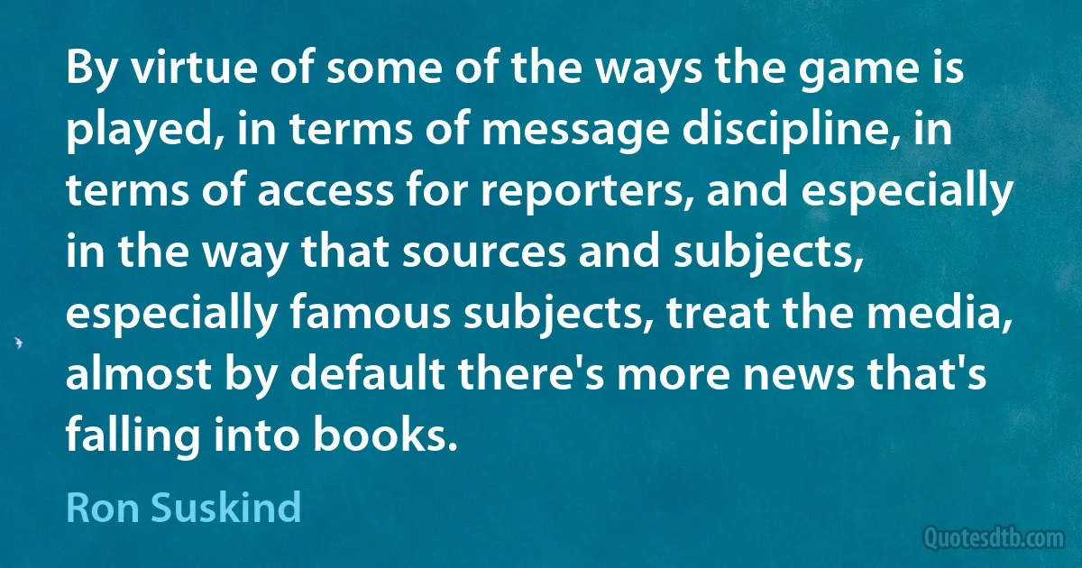 By virtue of some of the ways the game is played, in terms of message discipline, in terms of access for reporters, and especially in the way that sources and subjects, especially famous subjects, treat the media, almost by default there's more news that's falling into books. (Ron Suskind)