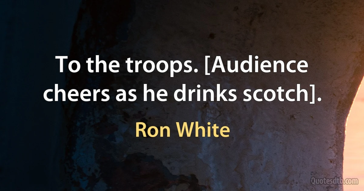 To the troops. [Audience cheers as he drinks scotch]. (Ron White)