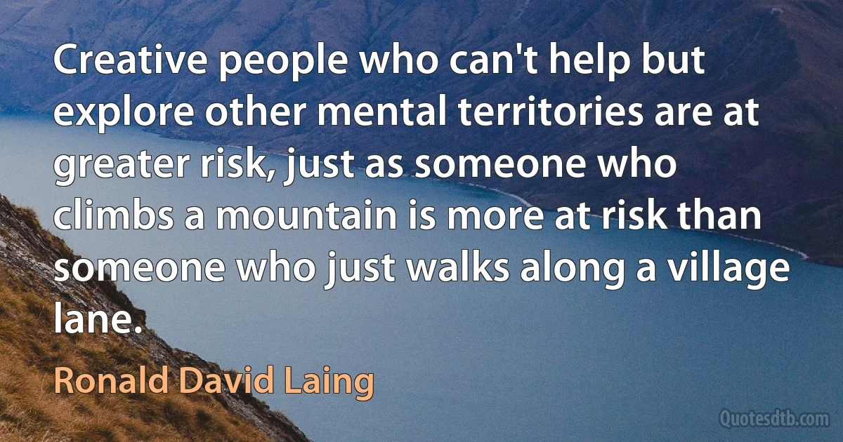 Creative people who can't help but explore other mental territories are at greater risk, just as someone who climbs a mountain is more at risk than someone who just walks along a village lane. (Ronald David Laing)