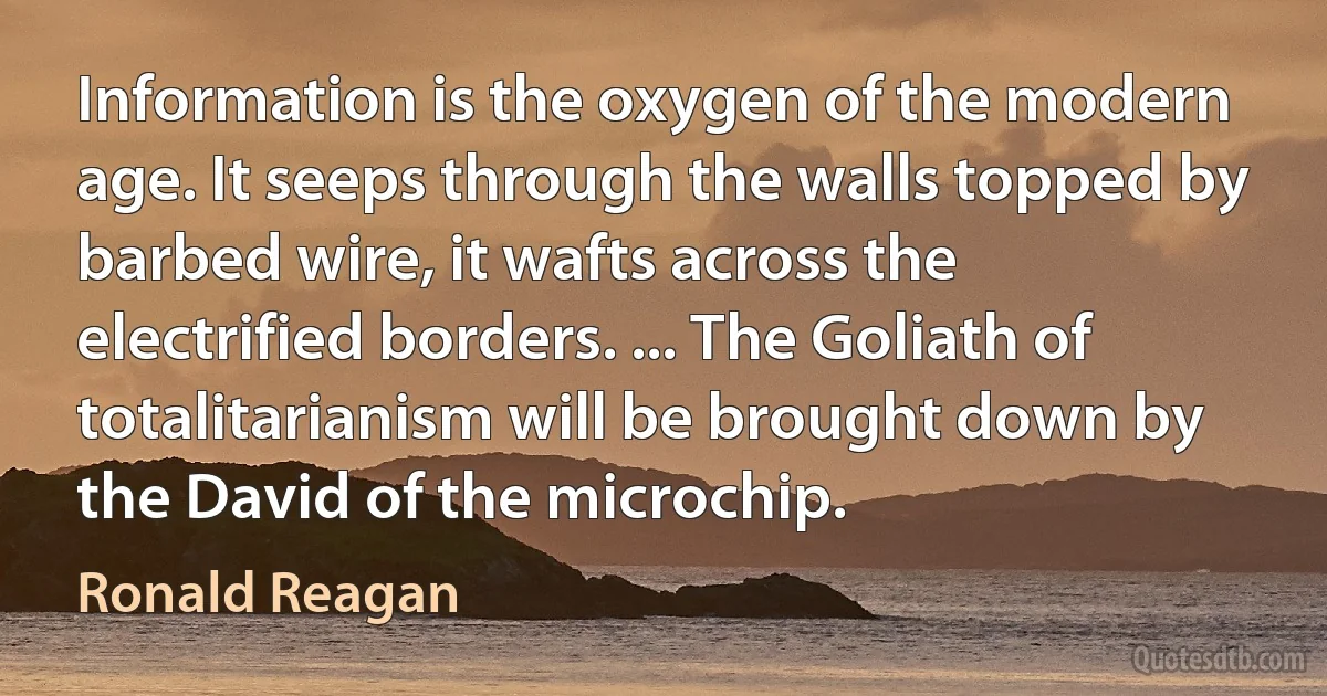 Information is the oxygen of the modern age. It seeps through the walls topped by barbed wire, it wafts across the electrified borders. ... The Goliath of totalitarianism will be brought down by the David of the microchip. (Ronald Reagan)