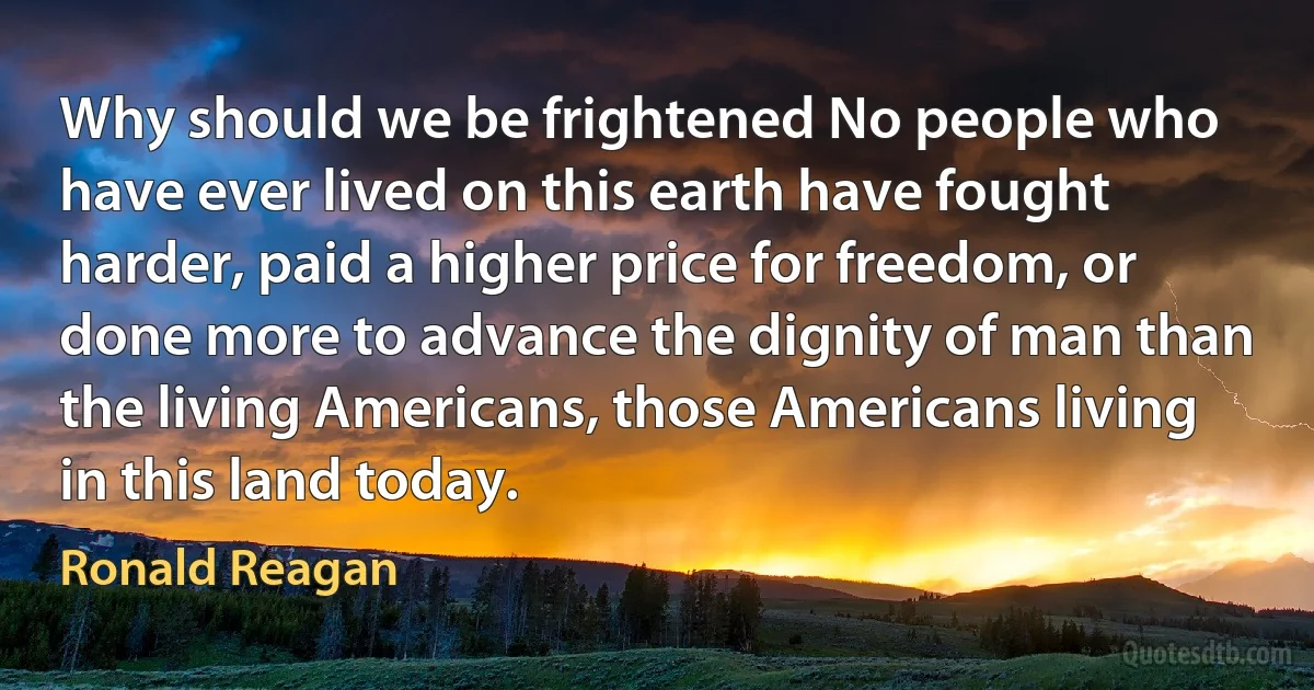 Why should we be frightened No people who have ever lived on this earth have fought harder, paid a higher price for freedom, or done more to advance the dignity of man than the living Americans, those Americans living in this land today. (Ronald Reagan)