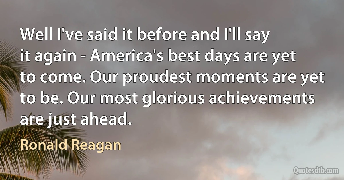 Well I've said it before and I'll say it again - America's best days are yet to come. Our proudest moments are yet to be. Our most glorious achievements are just ahead. (Ronald Reagan)