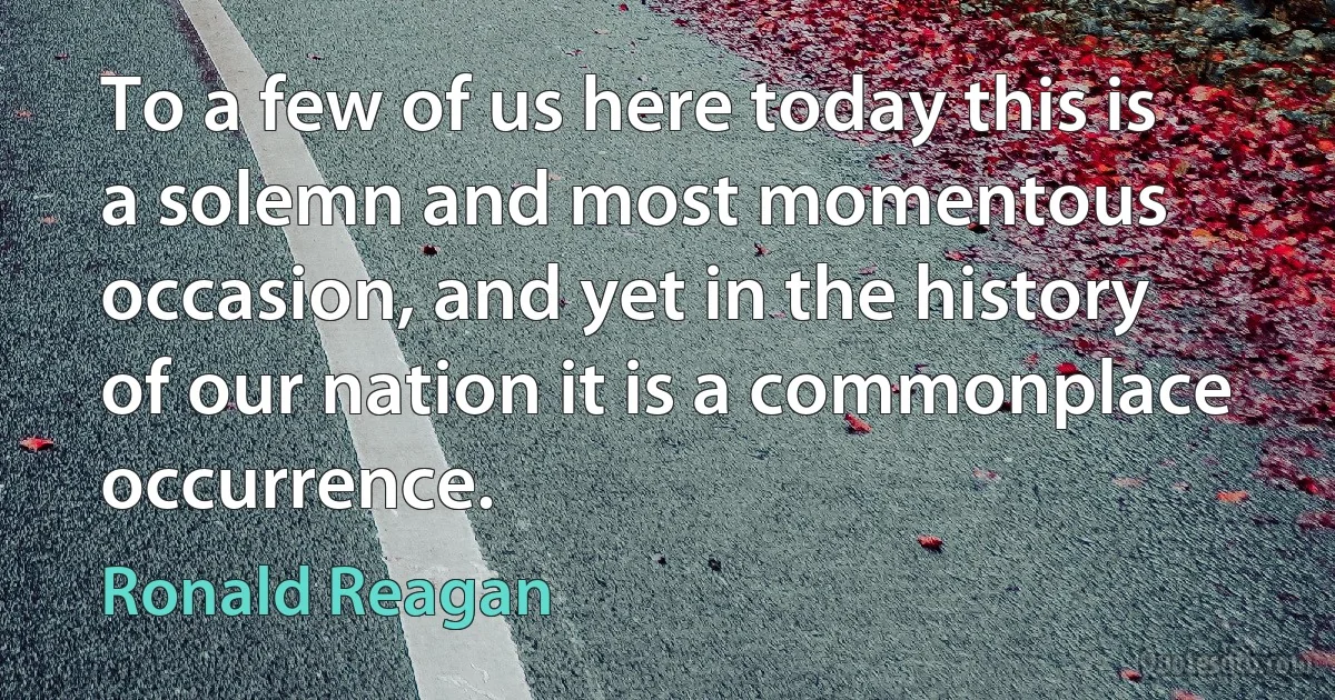 To a few of us here today this is a solemn and most momentous occasion, and yet in the history of our nation it is a commonplace occurrence. (Ronald Reagan)