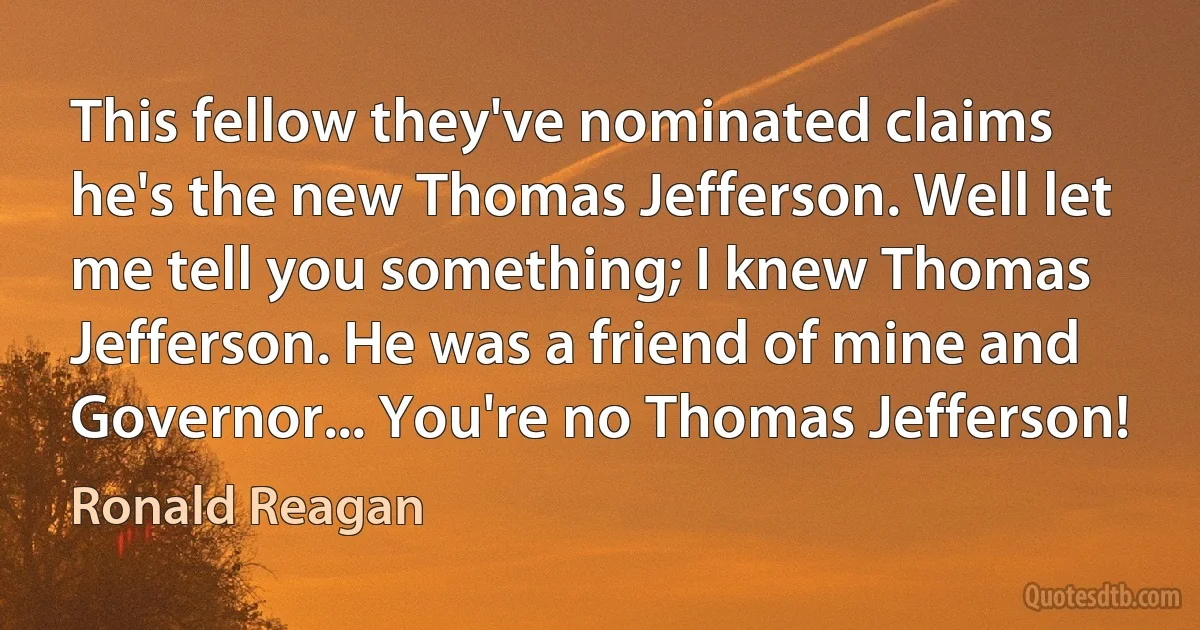 This fellow they've nominated claims he's the new Thomas Jefferson. Well let me tell you something; I knew Thomas Jefferson. He was a friend of mine and Governor... You're no Thomas Jefferson! (Ronald Reagan)