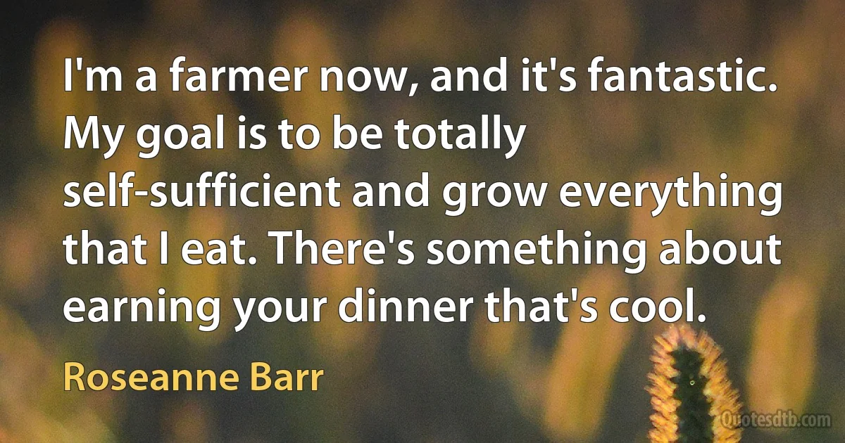 I'm a farmer now, and it's fantastic. My goal is to be totally self-sufficient and grow everything that I eat. There's something about earning your dinner that's cool. (Roseanne Barr)