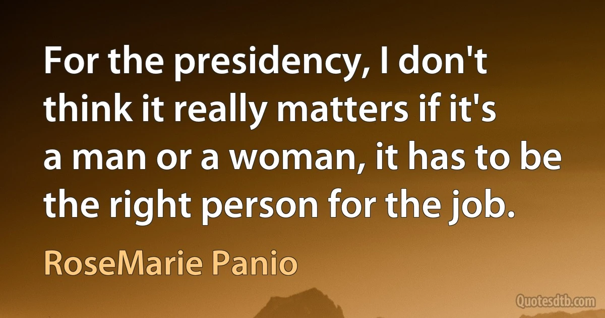 For the presidency, I don't think it really matters if it's a man or a woman, it has to be the right person for the job. (RoseMarie Panio)