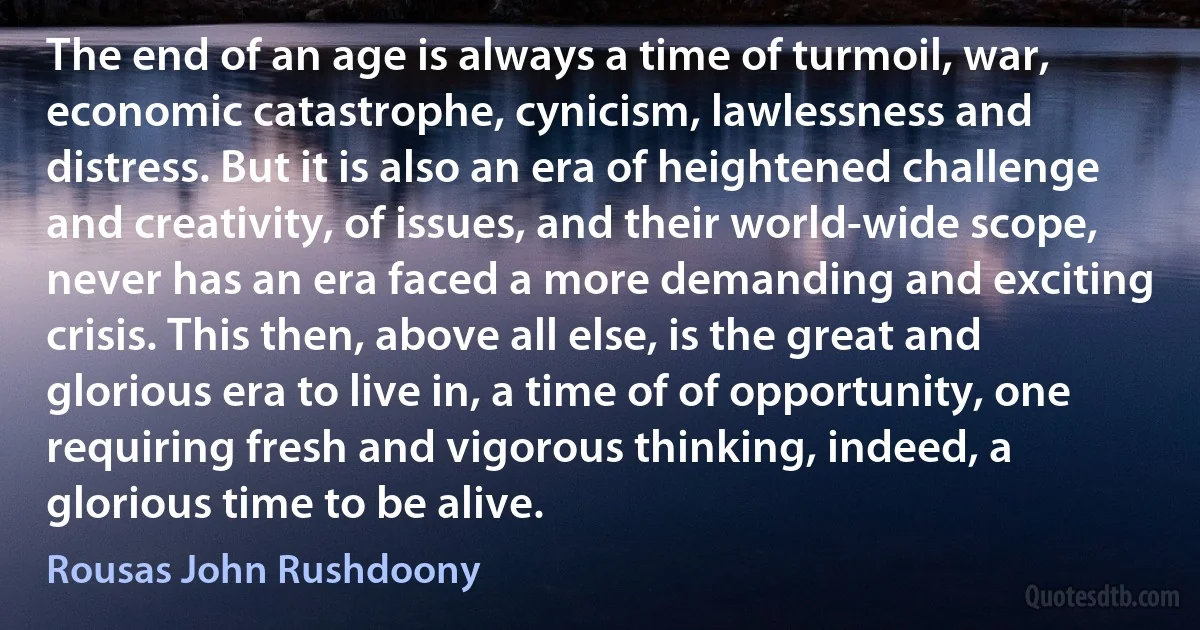 The end of an age is always a time of turmoil, war, economic catastrophe, cynicism, lawlessness and distress. But it is also an era of heightened challenge and creativity, of issues, and their world-wide scope, never has an era faced a more demanding and exciting crisis. This then, above all else, is the great and glorious era to live in, a time of of opportunity, one requiring fresh and vigorous thinking, indeed, a glorious time to be alive. (Rousas John Rushdoony)