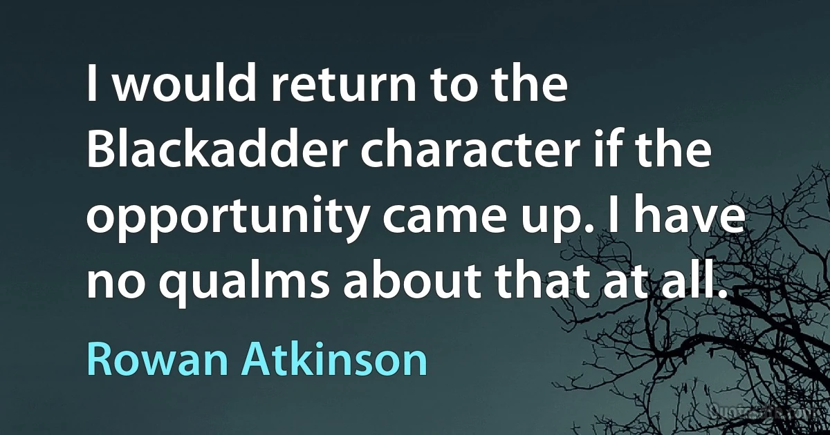 I would return to the Blackadder character if the opportunity came up. I have no qualms about that at all. (Rowan Atkinson)