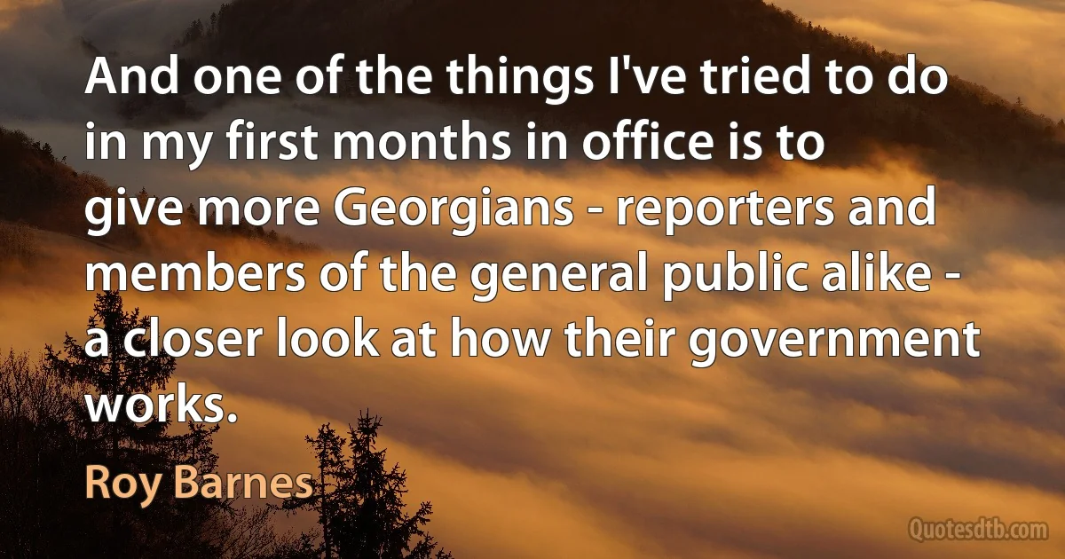 And one of the things I've tried to do in my first months in office is to give more Georgians - reporters and members of the general public alike - a closer look at how their government works. (Roy Barnes)