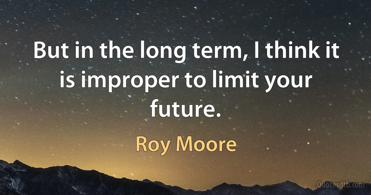 But in the long term, I think it is improper to limit your future. (Roy Moore)