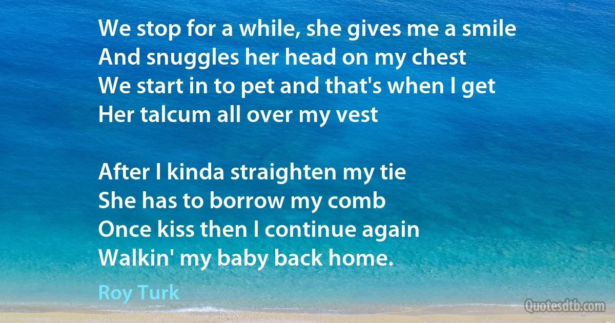 We stop for a while, she gives me a smile
And snuggles her head on my chest
We start in to pet and that's when I get
Her talcum all over my vest

After I kinda straighten my tie
She has to borrow my comb
Once kiss then I continue again
Walkin' my baby back home. (Roy Turk)