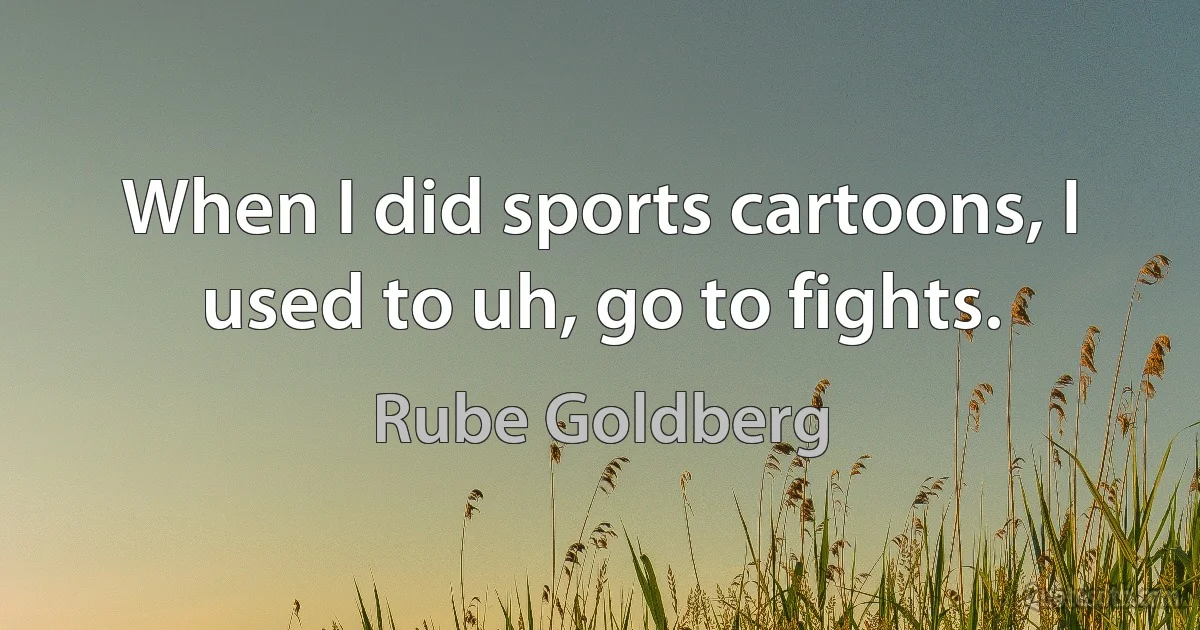 When I did sports cartoons, I used to uh, go to fights. (Rube Goldberg)