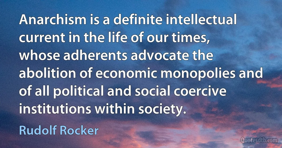 Anarchism is a definite intellectual current in the life of our times, whose adherents advocate the abolition of economic monopolies and of all political and social coercive institutions within society. (Rudolf Rocker)